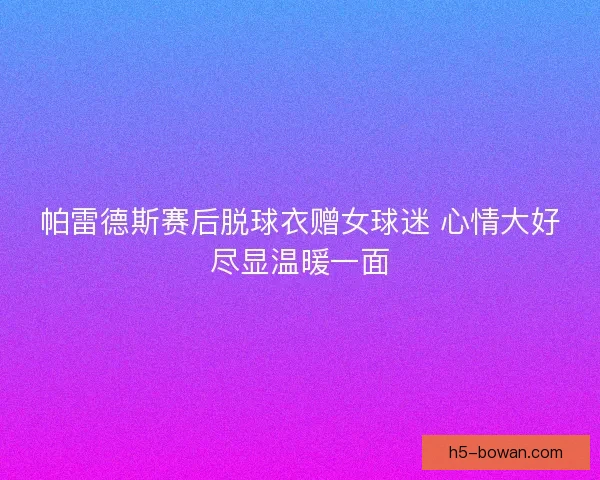 帕雷德斯赛后脱球衣赠女球迷 心情大好尽显温暖一面