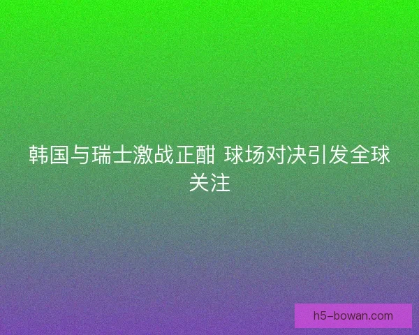 韩国与瑞士激战正酣 球场对决引发全球关注